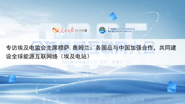 专访埃及电监会主席穆萨.奥姆兰:各国应与中国加强合作,共同建设全球能源互联网络(埃及电站)