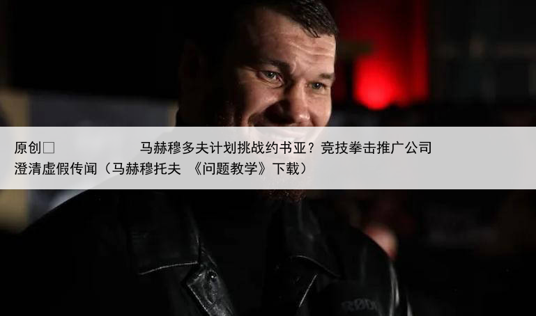 原创
            马赫穆多夫计划挑战约书亚？竞技拳击推广公司澄清虚假传闻（马赫穆托夫 《问题教学》下载）
