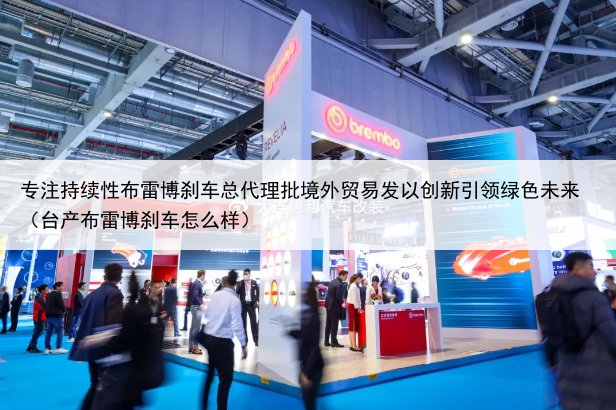 专注持续性布雷博刹车总代理批境外贸易发以创新引领绿色未来（台产布雷博刹车怎么样）