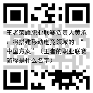 王者荣耀职业联赛负责人黄承：将搭建移动电竞领域的 “中国方案”（王者的职业联赛简称是什么名字）
