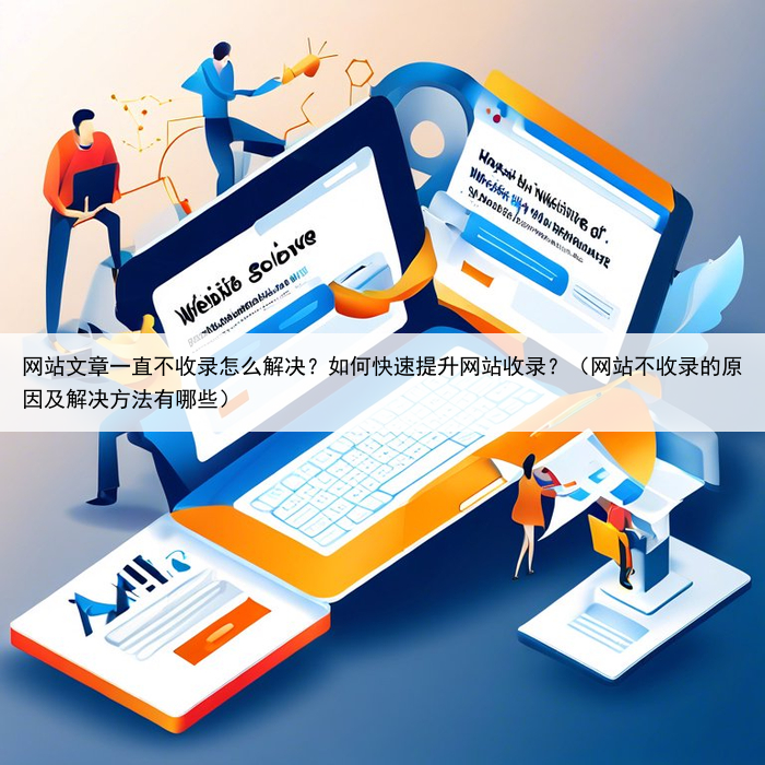 网站文章一直不收录怎么解决?如何快速提升网站收录?(网站不收录的原因及解决方法有哪些)