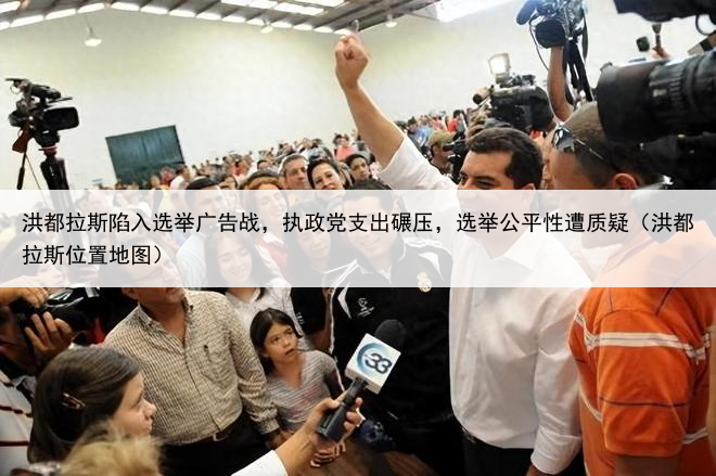 洪都拉斯陷入选举广告战，执政党支出碾压，选举公平性遭质疑（洪都拉斯位置地图）