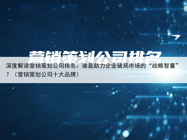深度解读营销策划公司排名：谁是助力企业破局市场的“战略智囊”？（营销策划公司十大品牌）