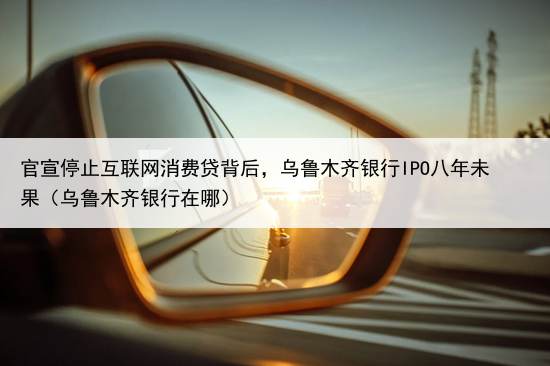 官宣停止互联网消费贷背后，乌鲁木齐银行IPO八年未果（乌鲁木齐银行在哪）