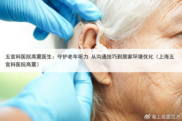 五官科医院高震医生:守护老年听力 从沟通技巧到居家环境优化(上海五官科医院高震)