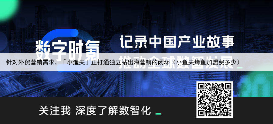 针对外贸营销需求,「小渔夫」正打通独立站出海营销的闭环(小鱼夫烤鱼加盟费多少)