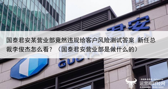国泰君安某营业部竟然违规给客户风险测试答案 新任总裁李俊杰怎么看？（国泰君安营业部是做什么的）