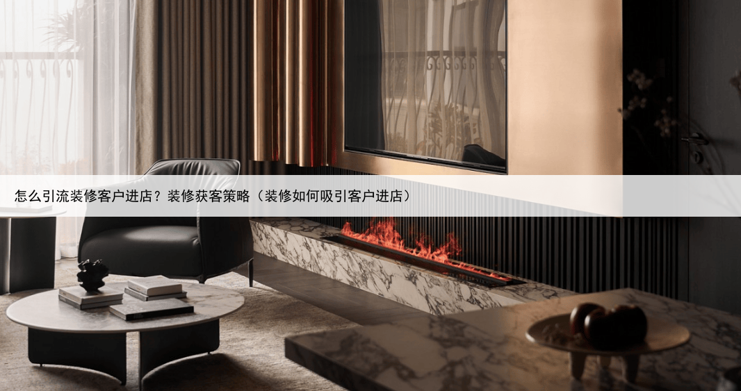 怎么引流装修客户进店？装修获客策略（装修如何吸引客户进店）