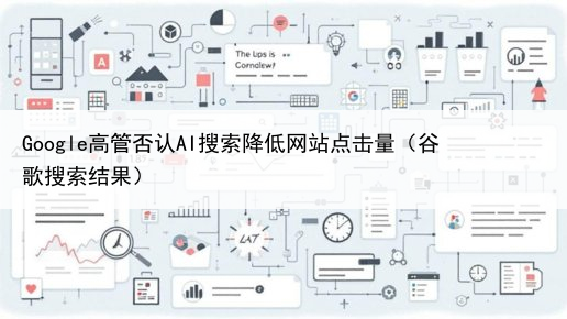 Google高管否认AI搜索降低网站点击量(谷歌搜索结果)