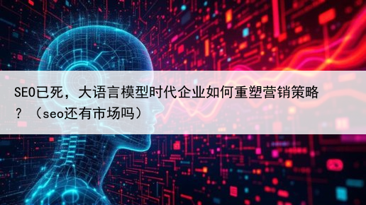 SEO已死，大语言模型时代企业如何重塑营销策略？（seo还有市场吗）