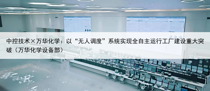 中控技术×万华化学:以“无人调度”系统实现全自主运行工厂建设重大突破(万华化学设备部)