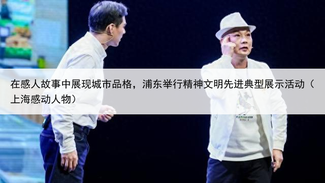 在感人故事中展现城市品格,浦东举行精神文明先进典型展示活动(上海感动人物)