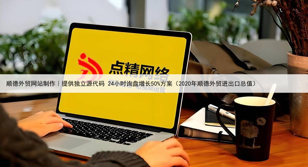 顺德外贸网站制作｜提供独立源代码 24小时询盘增长50%方案（2020年顺德外贸进出口总值）