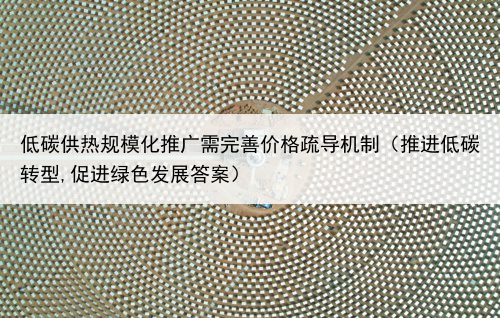 低碳供热规模化推广需完善价格疏导机制（推进低碳转型,促进绿色发展答案）