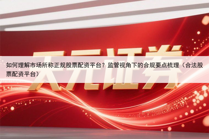 如何理解市场所称正规股票配资平台？监管视角下的合规要点梳理（合法股票配资平台）