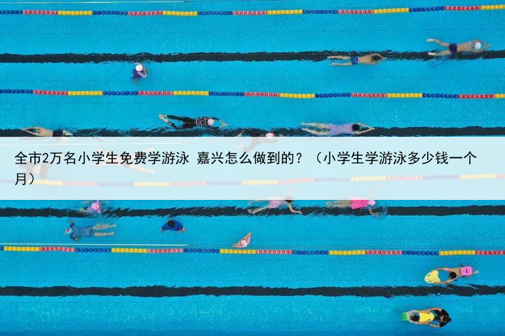 全市2万名小学生免费学游泳 嘉兴怎么做到的?(小学生学游泳多少钱一个月)