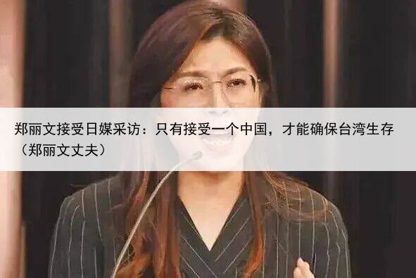 郑丽文接受日媒采访：只有接受一个中国，才能确保台湾生存（郑丽文丈夫）