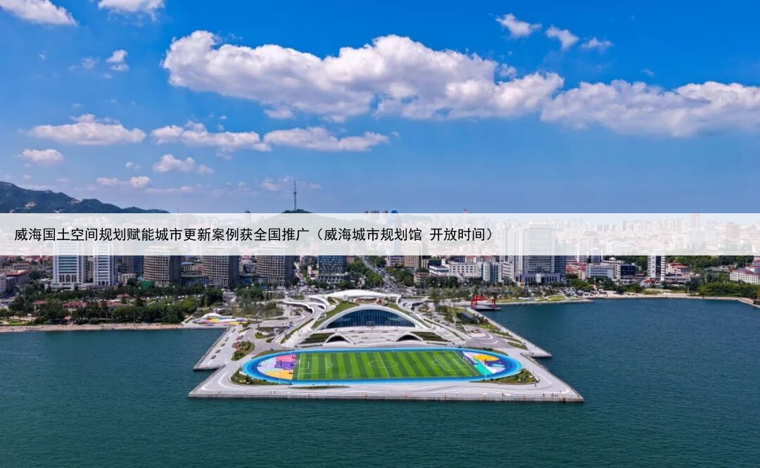 威海国土空间规划赋能城市更新案例获全国推广(威海城市规划馆 开放时间)