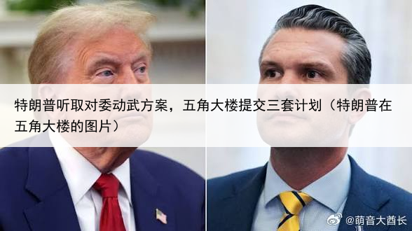 特朗普听取对委动武方案,五角大楼提交三套计划(特朗普在五角大楼的图片)