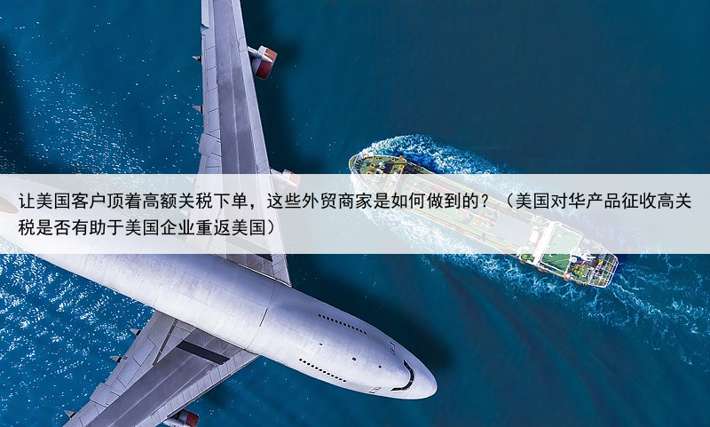 让美国客户顶着高额关税下单，这些外贸商家是如何做到的？（美国对华产品征收高关税是否有助于美国企业重返美国）