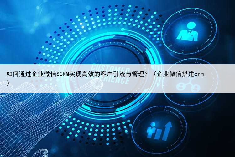 如何通过企业微信SCRM实现高效的客户引流与管理?(企业微信搭建crm)