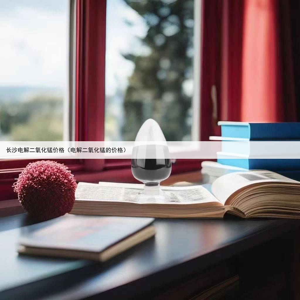 长沙电解二氧化锰价格(电解二氧化锰的价格)