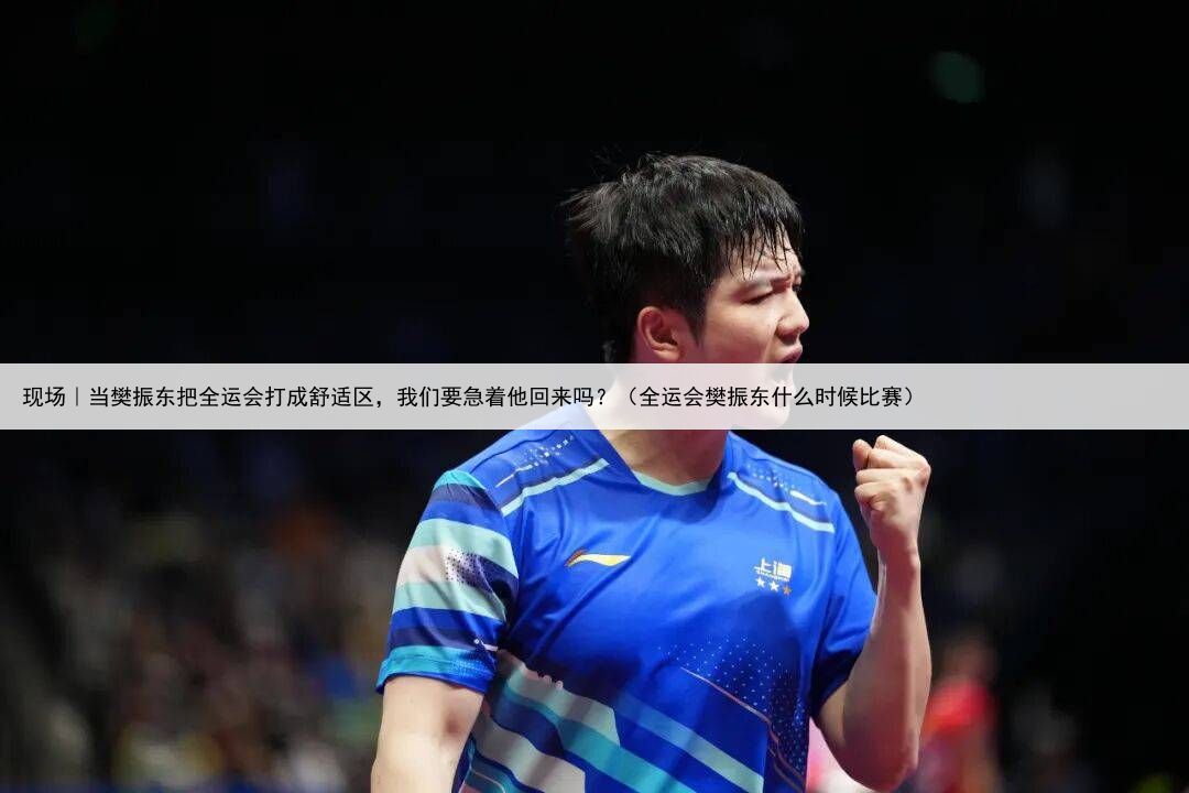 现场|当樊振东把全运会打成舒适区,我们要急着他回来吗?(全运会樊振东什么时候比赛)