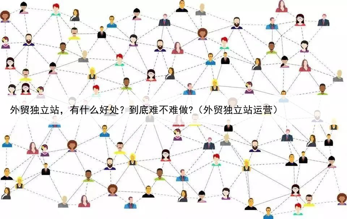 外贸独立站，有什么好处？到底难不难做?（外贸独立站运营）