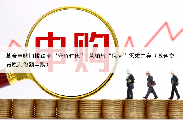 基金申购门槛跌至“分角时代” 营销与“保壳”需求并存(基金交易原则份额申购)