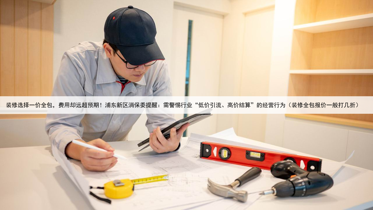 装修选择一价全包,费用却远超预期!浦东新区消保委提醒:需警惕行业“低价引流、高价结算”的经营行为(装修全包报价一般打几折)