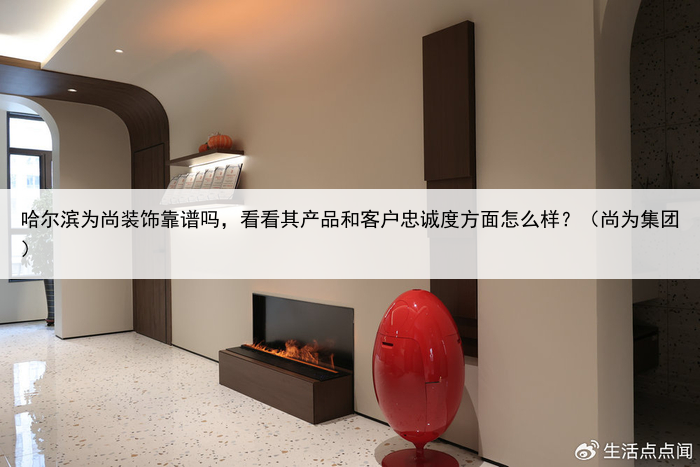 哈尔滨为尚装饰靠谱吗,看看其产品和客户忠诚度方面怎么样?(尚为集团)