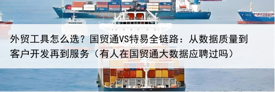 外贸工具怎么选？国贸通VS特易全链路：从数据质量到客户开发再到服务（有人在国贸通大数据应聘过吗）
