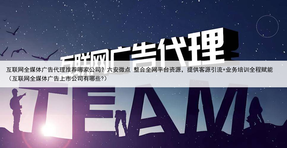 互联网全媒体广告代理推荐哪家公司？六安微点 整合全网平台资源，提供客源引流+业务培训全程赋能（互联网全媒体广告上市公司有哪些?）