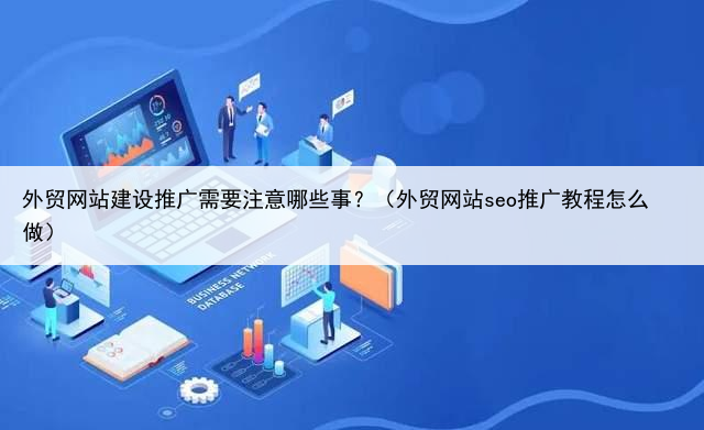 外贸网站建设推广需要注意哪些事？（外贸网站seo推广教程怎么做）