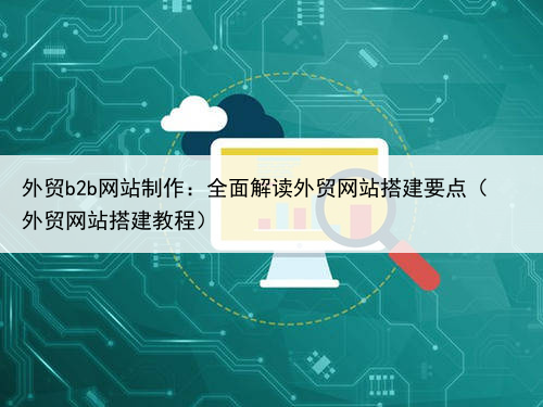 外贸b2b网站制作:全面解读外贸网站搭建要点(外贸网站搭建教程)