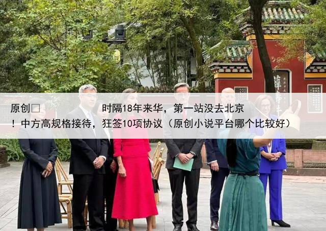 原创
            时隔18年来华，第一站没去北京！中方高规格接待，狂签10项协议（原创小说平台哪个比较好）