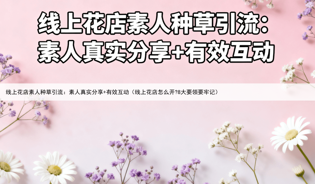 线上花店素人种草引流：素人真实分享+有效互动（线上花店怎么开?8大要领要牢记）