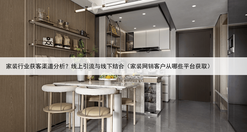 家装行业获客渠道分析？线上引流与线下结合（家装网销客户从哪些平台获取）