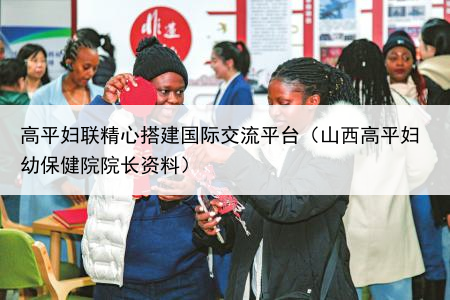 高平妇联精心搭建国际交流平台（山西高平妇幼保健院院长资料）