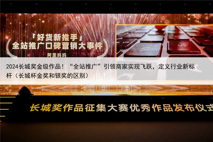 2024长城奖金级作品！“全站推广”引领商家实现飞跃，定义行业新标杆（长城杯金奖和银奖的区别）