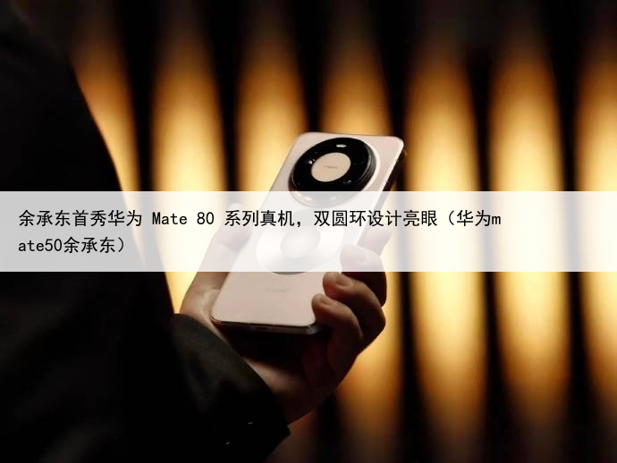 余承东首秀华为 Mate 80 系列真机，双圆环设计亮眼（华为mate50余承东）