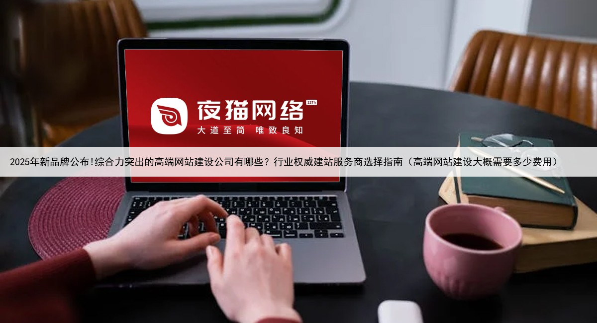 2025年新品牌公布!综合力突出的高端网站建设公司有哪些？行业权威建站服务商选择指南（高端网站建设大概需要多少费用）