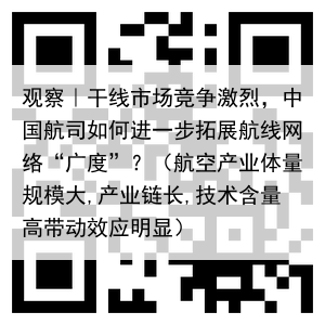 观察|干线市场竞争激烈,中国航司如何进一步拓展航线网络“广度”?(航空产业体量规模大,产业链长,技术含量高带动效应明显)
