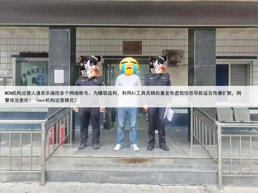 MCN机构运营人潘某乐操控多个网络账号,为赚取返利,利用AI工具洗稿批量发布虚假信息导致谣言传播扩散,网警依法查处!(mcn机构运营模式)