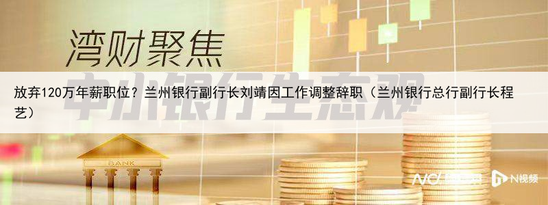 放弃120万年薪职位?兰州银行副行长刘靖因工作调整辞职(兰州银行总行副行长程艺)