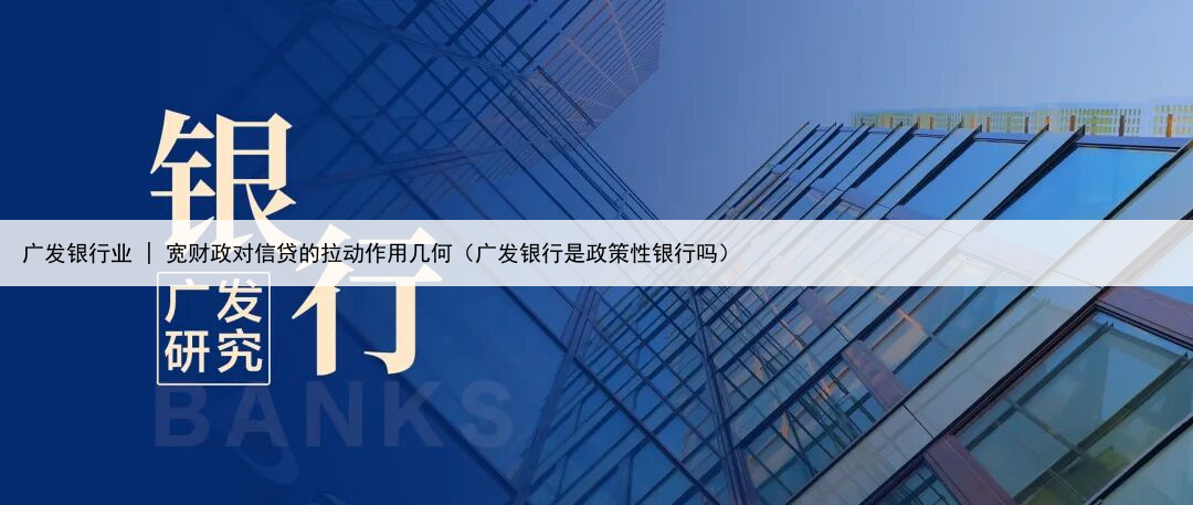 广发银行业 | 宽财政对信贷的拉动作用几何（广发银行是政策性银行吗）