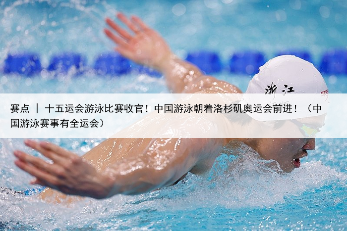 赛点 | 十五运会游泳比赛收官！中国游泳朝着洛杉矶奥运会前进！（中国游泳赛事有全运会）