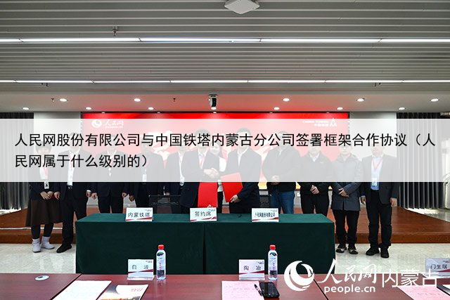 人民网股份有限公司与中国铁塔内蒙古分公司签署框架合作协议（人民网属于什么级别的）
