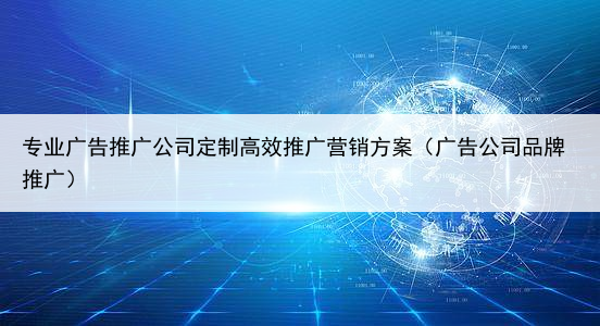 专业广告推广公司定制高效推广营销方案（广告公司品牌推广）