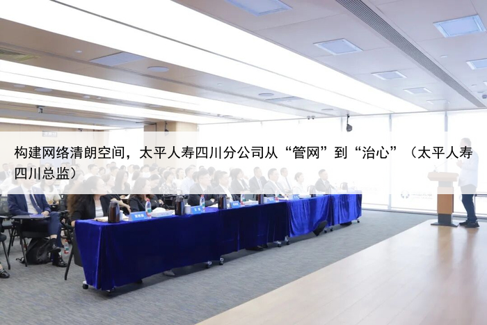 构建网络清朗空间，太平人寿四川分公司从“管网”到“治心”（太平人寿四川总监）